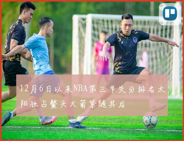 12月6日以来NBA第三节失分排名太阳独占鳌头火箭紧随其后
