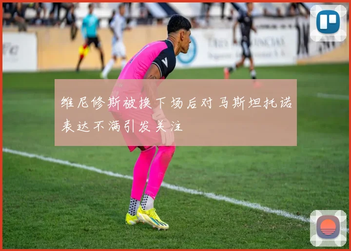 维尼修斯被换下场后对马斯坦托诺表达不满引发关注
