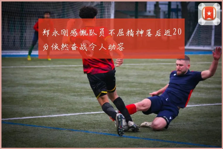 郑永刚感慨队员不屈精神落后近20分依然奋战令人动容