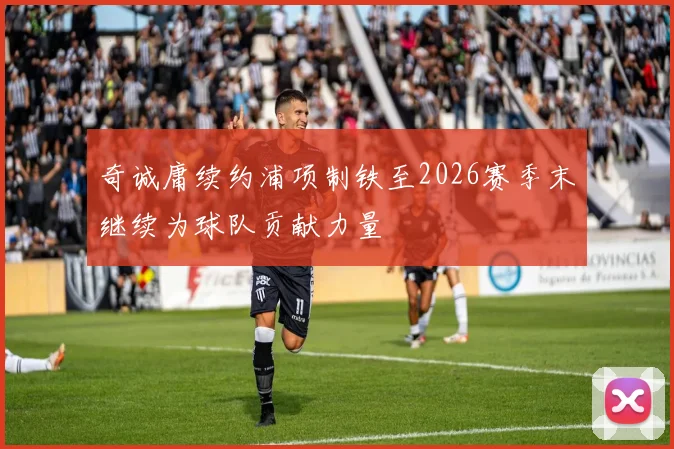 奇诚庸续约浦项制铁至2026赛季末继续为球队贡献力量