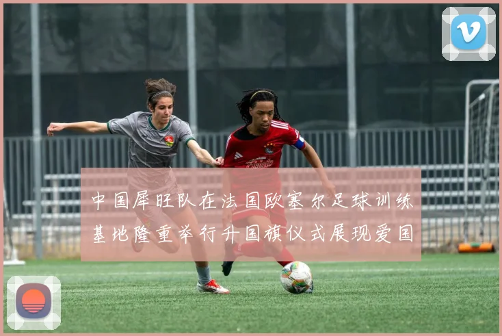 中国犀旺队在法国欧塞尔足球训练基地隆重举行升国旗仪式展现爱国情怀