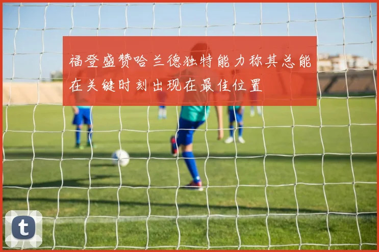 福登盛赞哈兰德独特能力称其总能在关键时刻出现在最佳位置