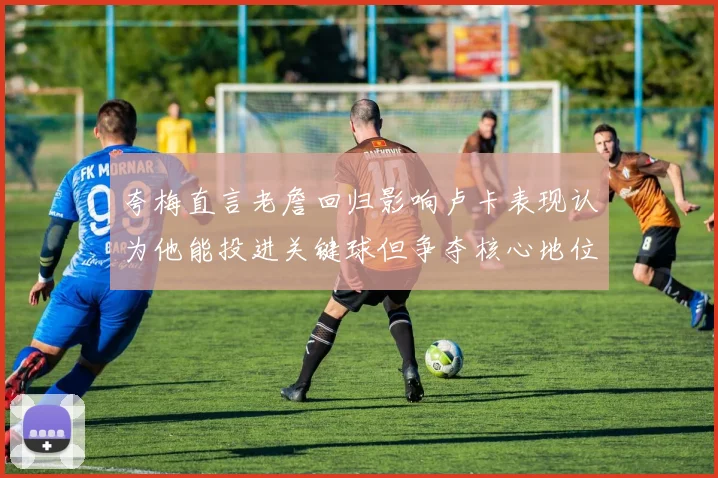 夸梅直言老詹回归影响卢卡表现认为他能投进关键球但争夺核心地位成阻碍