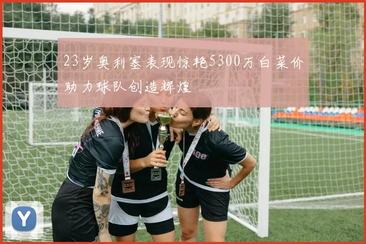 23岁奥利塞表现惊艳5300万白菜价助力球队创造辉煌