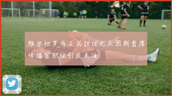 维尔切罗内正式担任尤文图斯首席传播官职位引发关注