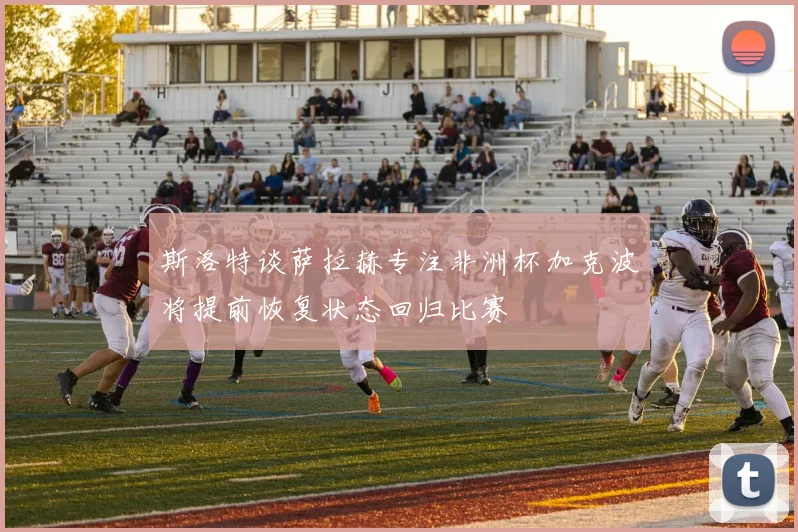 斯洛特谈萨拉赫专注非洲杯加克波将提前恢复状态回归比赛