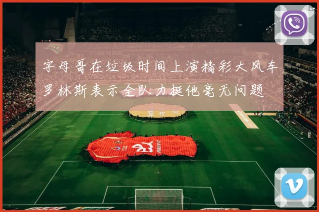 字母哥在垃圾时间上演精彩大风车罗林斯表示全队力挺他毫无问题