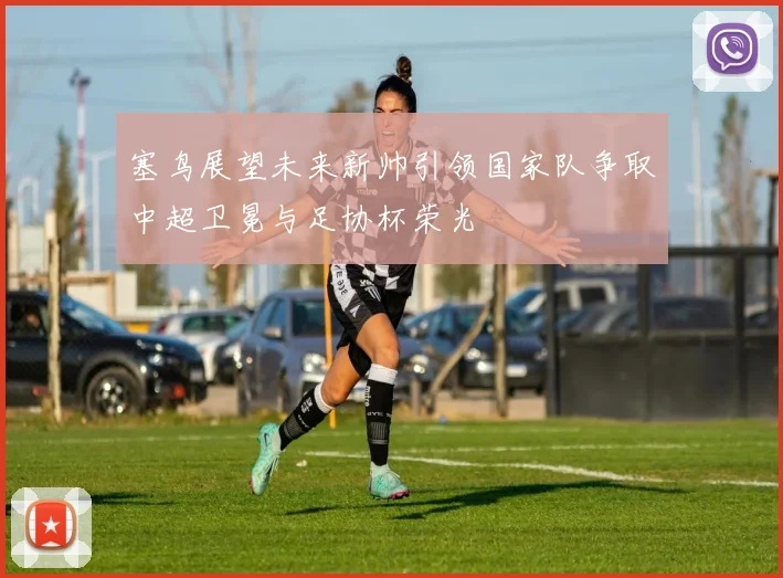 塞鸟展望未来新帅引领国家队争取中超卫冕与足协杯荣光