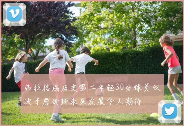 弗拉格成历史第二年轻30分球员仅次于詹姆斯未来发展令人期待