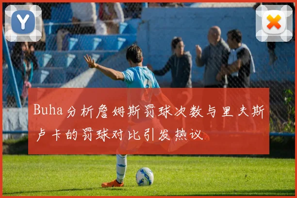 Buha分析詹姆斯罚球次数与里夫斯卢卡的罚球对比引发热议