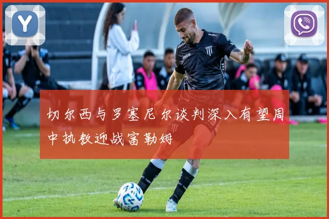 切尔西与罗塞尼尔谈判深入有望周中执教迎战富勒姆