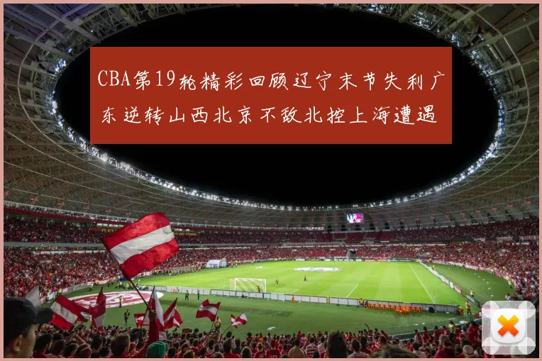 CBA第19轮精彩回顾辽宁末节失利广东逆转山西北京不敌北控上海遭遇浙江重创