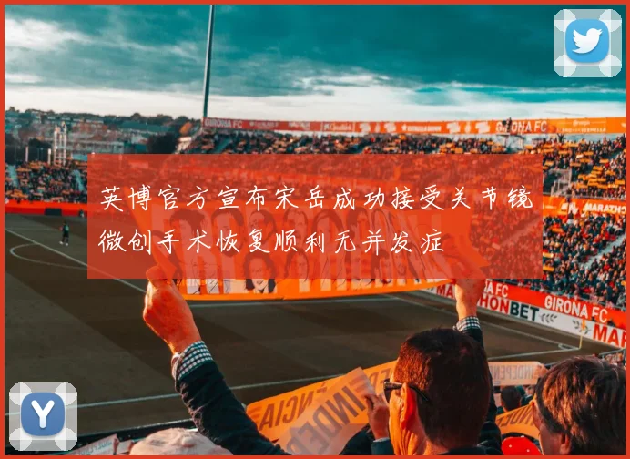 英博官方宣布宋岳成功接受关节镜微创手术恢复顺利无并发症