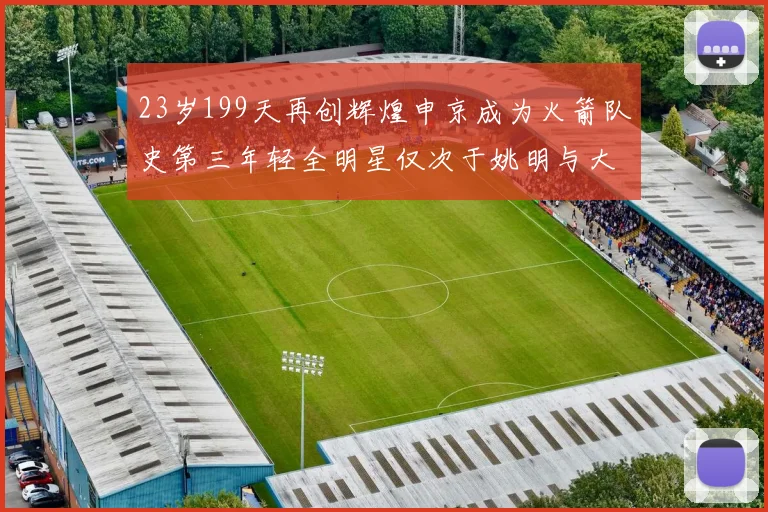 23岁199天再创辉煌申京成为火箭队史第三年轻全明星仅次于姚明与大梦