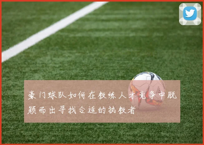 豪门球队如何在教练人才竞争中脱颖而出寻找合适的执教者