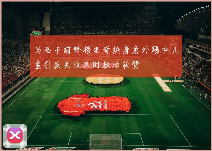 马洛卡前锋穆里奇热身意外踢中儿童引发关注及时救治获赞
