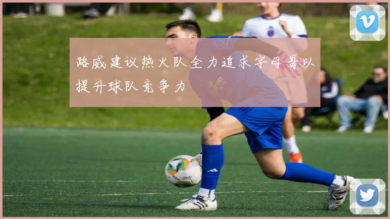 路威建议热火队全力追求字母哥以提升球队竞争力