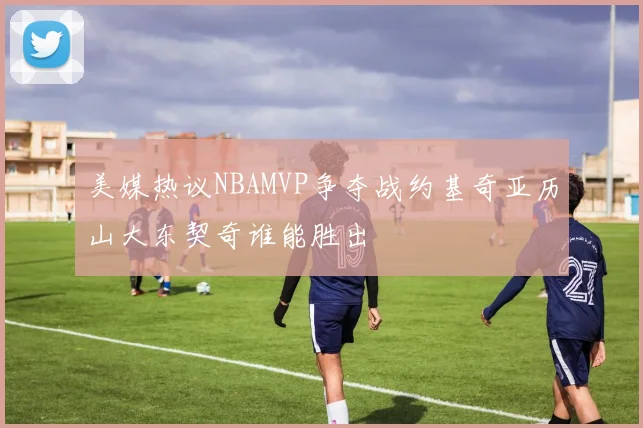 美媒热议NBAMVP争夺战约基奇亚历山大东契奇谁能胜出