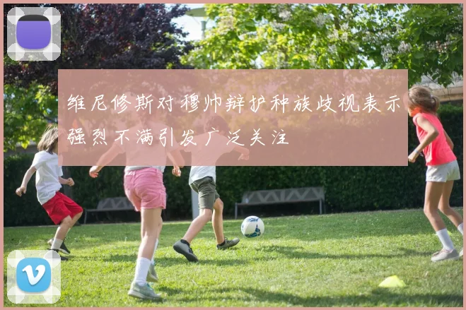 维尼修斯对穆帅辩护种族歧视表示强烈不满引发广泛关注