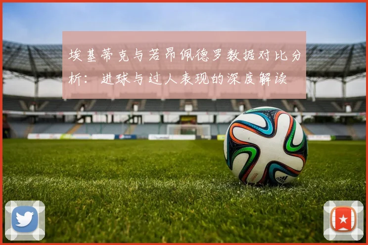 埃基蒂克与若昂佩德罗数据对比分析：进球与过人表现的深度解读