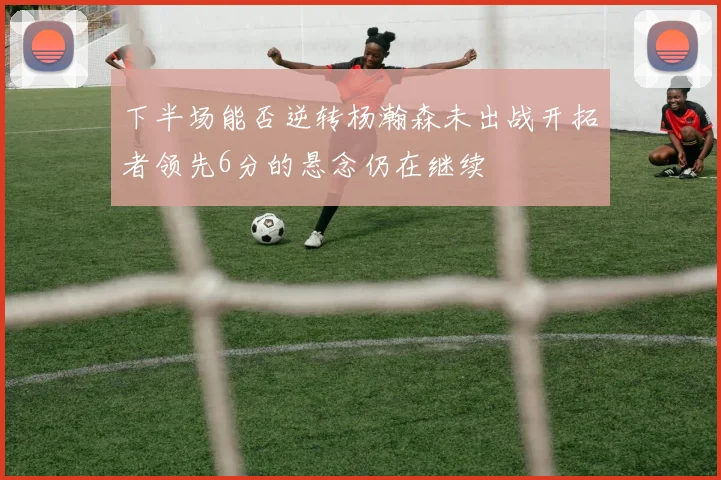 下半场能否逆转杨瀚森未出战开拓者领先6分的悬念仍在继续