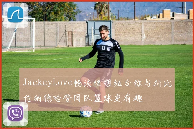 JackeyLove畅谈理想组合称与科比伦纳德哈登同队篮球更有趣