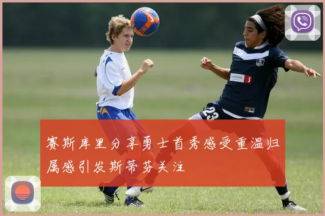 赛斯库里分享勇士首秀感受重温归属感引发斯蒂芬关注
