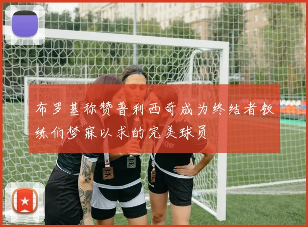 布罗基称赞普利西奇成为终结者教练们梦寐以求的完美球员